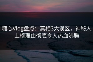 糖心Vlog盘点：真相3大误区，神秘人上榜理由彻底令人热血沸腾