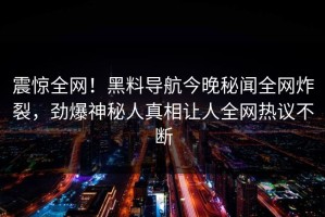 震惊全网！黑料导航今晚秘闻全网炸裂，劲爆神秘人真相让人全网热议不断