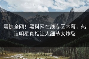 震惊全网！黑料网在线专区内幕，热议明星真相让人细节太炸裂