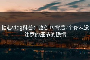 糖心Vlog科普：溏心TV背后7个你从没注意的细节的隐情