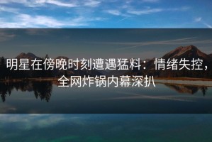 明星在傍晚时刻遭遇猛料：情绪失控，全网炸锅内幕深扒