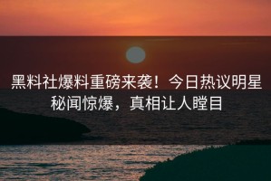 黑料社爆料重磅来袭！今日热议明星秘闻惊爆，真相让人瞠目