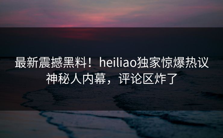 最新震撼黑料！heiliao独家惊爆热议神秘人内幕，评论区炸了