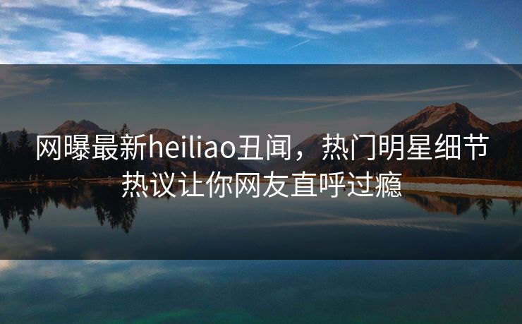 网曝最新heiliao丑闻，热门明星细节热议让你网友直呼过瘾