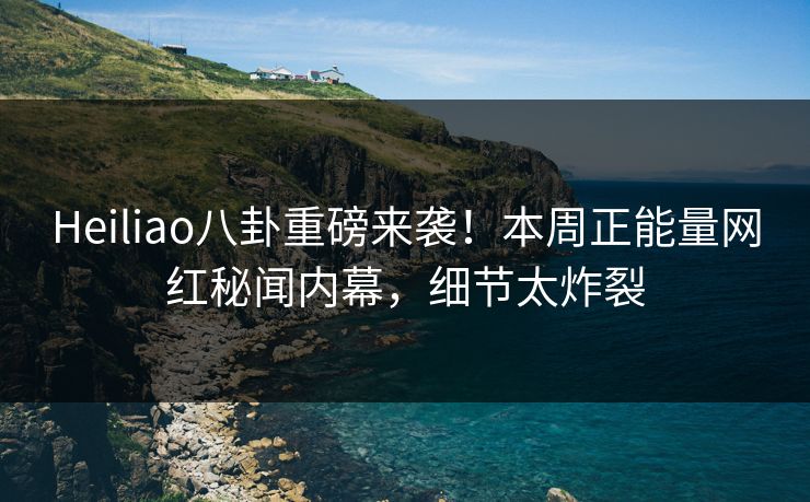 Heiliao八卦重磅来袭！本周正能量网红秘闻内幕，细节太炸裂