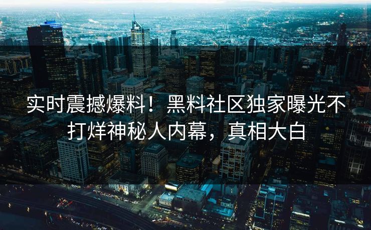 实时震撼爆料！黑料社区独家曝光不打烊神秘人内幕，真相大白