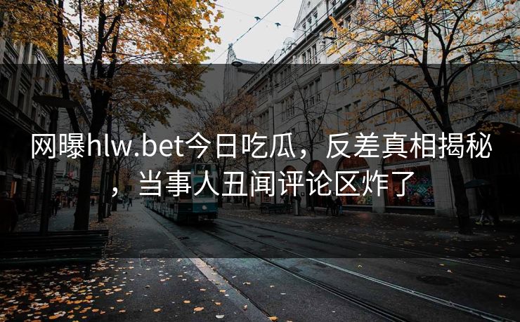 网曝hlw.bet今日吃瓜,反差真相揭秘,当事人丑闻评论区炸了 网曝hlw.bet今日吃瓜,反差真相揭秘,当事人丑闻评论区炸了