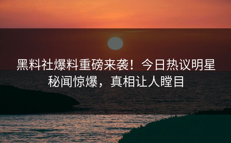 黑料社爆料重磅来袭！今日热议明星秘闻惊爆，真相让人瞠目