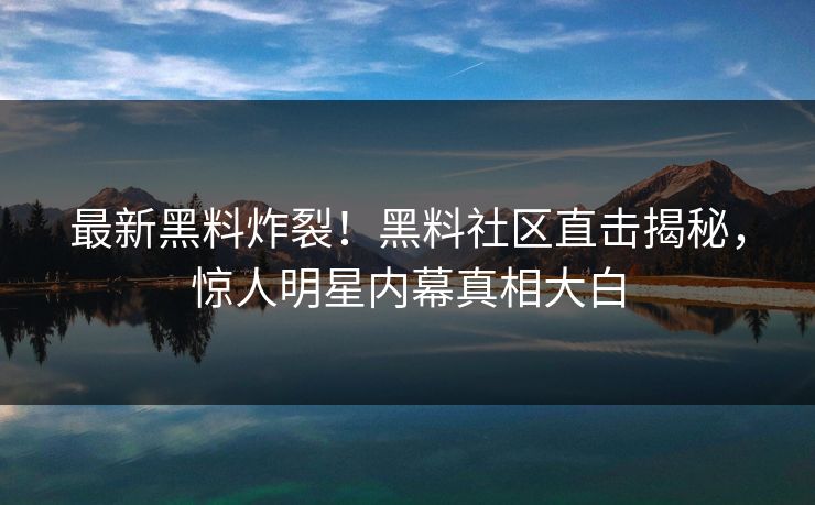 最新黑料炸裂！黑料社区直击揭秘，惊人明星内幕真相大白