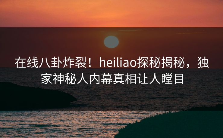 在线八卦炸裂！heiliao探秘揭秘，独家神秘人内幕真相让人瞠目