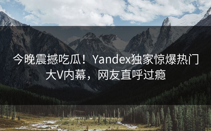 今晚震撼吃瓜！Yandex独家惊爆热门大V内幕，网友直呼过瘾