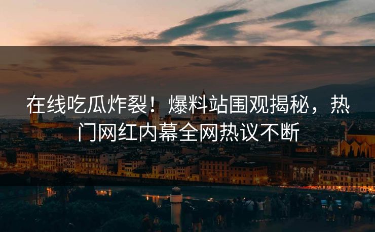 在线吃瓜炸裂！爆料站围观揭秘，热门网红内幕全网热议不断