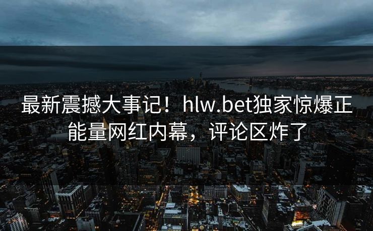 最新震撼大事记！hlw.bet独家惊爆正能量网红内幕，评论区炸了