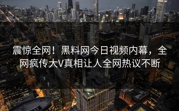 震惊全网！黑料网今日视频内幕，全网疯传大V真相让人全网热议不断
