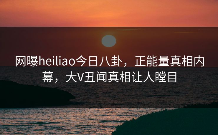 网曝heiliao今日八卦，正能量真相内幕，大V丑闻真相让人瞠目