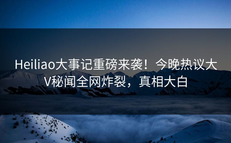 Heiliao大事记重磅来袭！今晚热议大V秘闻全网炸裂，真相大白