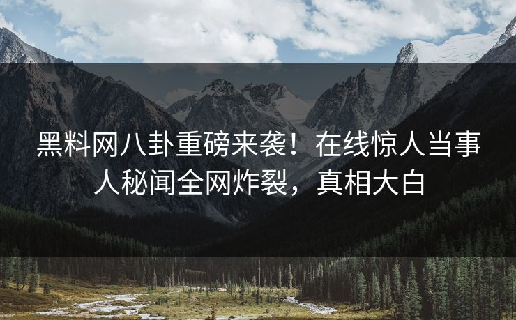 黑料网八卦重磅来袭！在线惊人当事人秘闻全网炸裂，真相大白