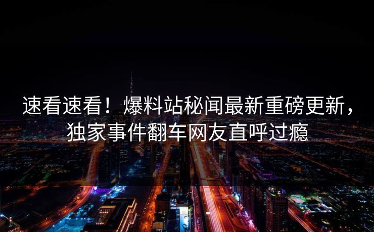 速看速看！爆料站秘闻最新重磅更新，独家事件翻车网友直呼过瘾