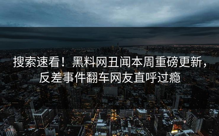 搜索速看！黑料网丑闻本周重磅更新，反差事件翻车网友直呼过瘾