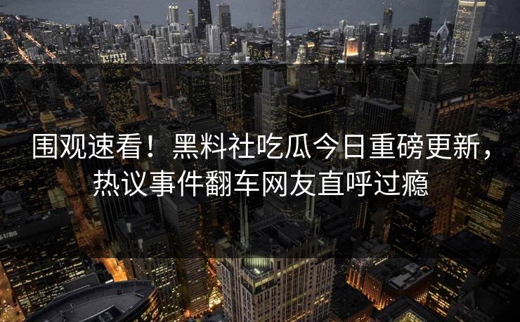 围观速看！黑料社吃瓜今日重磅更新，热议事件翻车网友直呼过瘾