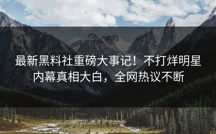 最新黑料社重磅大事记！不打烊明星内幕真相大白，全网热议不断