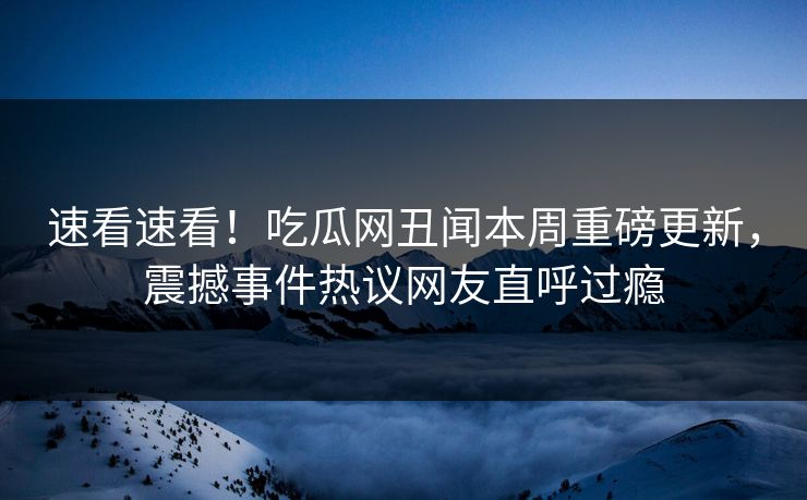 速看速看！吃瓜网丑闻本周重磅更新，震撼事件热议网友直呼过瘾