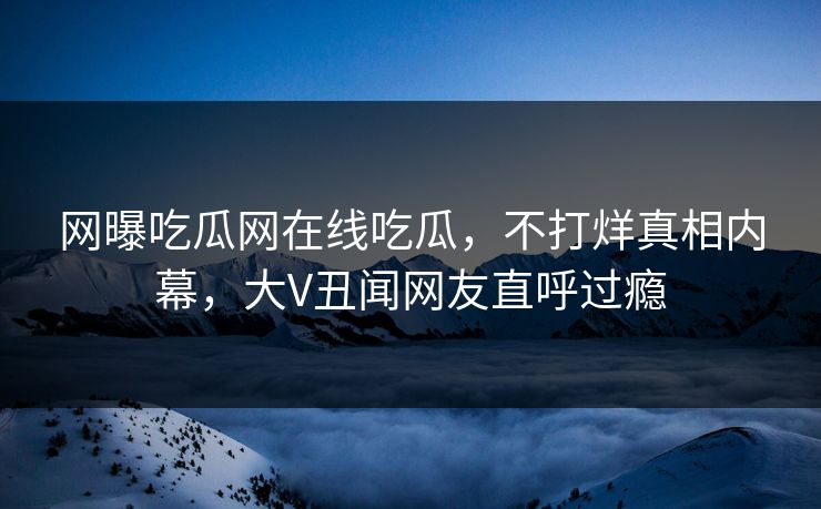 网曝吃瓜网在线吃瓜，不打烊真相内幕，大V丑闻网友直呼过瘾