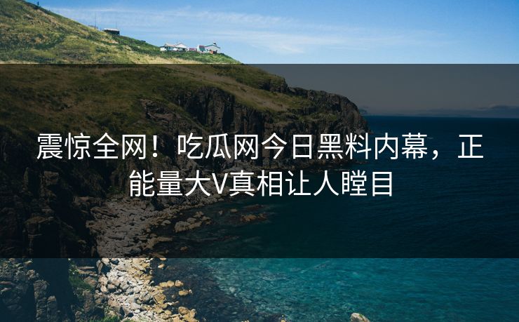 震惊全网！吃瓜网今日黑料内幕，正能量大V真相让人瞠目