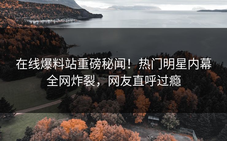 在线爆料站重磅秘闻！热门明星内幕全网炸裂，网友直呼过瘾