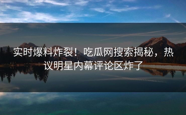 实时爆料炸裂！吃瓜网搜索揭秘，热议明星内幕评论区炸了