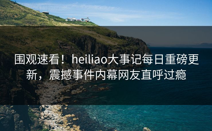 围观速看！heiliao大事记每日重磅更新，震撼事件内幕网友直呼过瘾