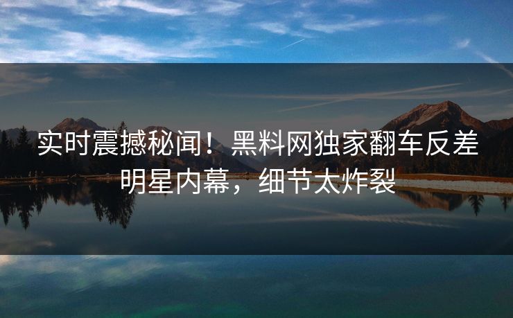 实时震撼秘闻！黑料网独家翻车反差明星内幕，细节太炸裂
