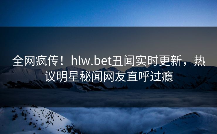 全网疯传！hlw.bet丑闻实时更新，热议明星秘闻网友直呼过瘾