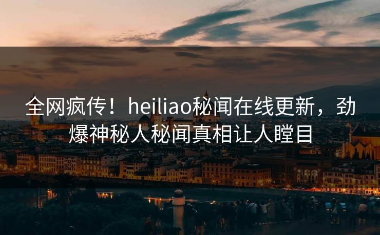 全网疯传！heiliao秘闻在线更新，劲爆神秘人秘闻真相让人瞠目