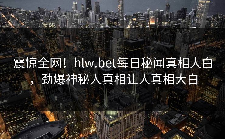 震惊全网！hlw.bet每日秘闻真相大白，劲爆神秘人真相让人真相大白