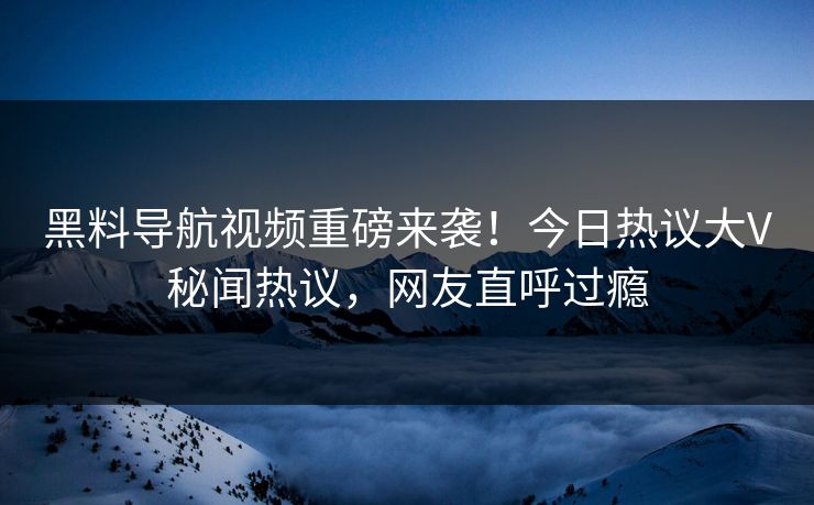 黑料导航视频重磅来袭！今日热议大V秘闻热议，网友直呼过瘾