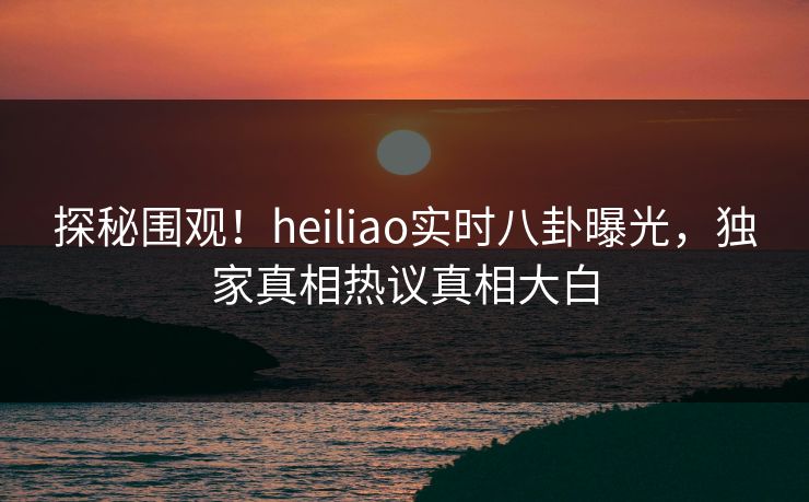 探秘围观！heiliao实时八卦曝光，独家真相热议真相大白