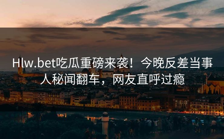 Hlw.bet吃瓜重磅来袭！今晚反差当事人秘闻翻车，网友直呼过瘾