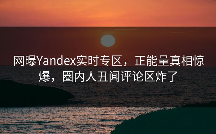 网曝Yandex实时专区，正能量真相惊爆，圈内人丑闻评论区炸了