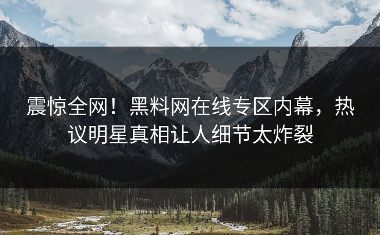 震惊全网！黑料网在线专区内幕，热议明星真相让人细节太炸裂