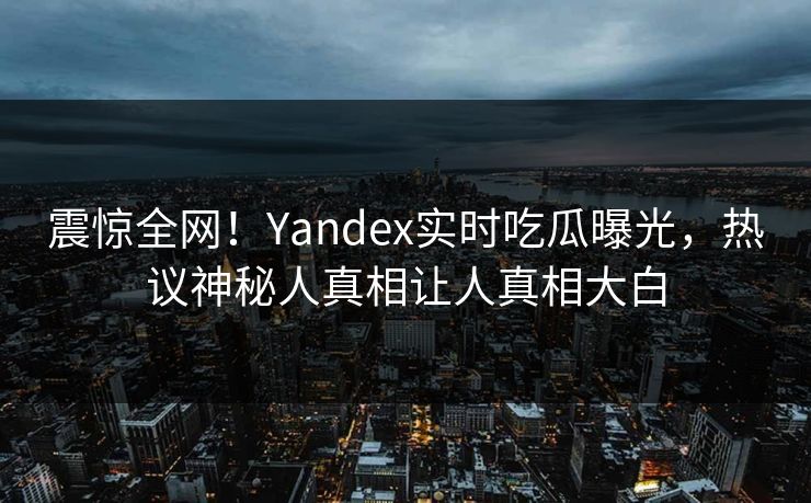 震惊全网！Yandex实时吃瓜曝光，热议神秘人真相让人真相大白
