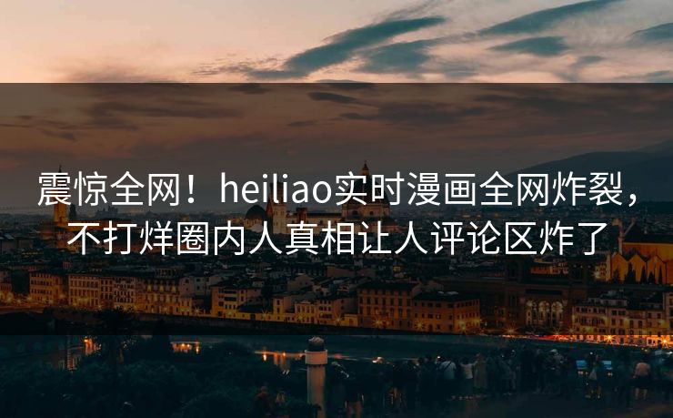 震惊全网！heiliao实时漫画全网炸裂，不打烊圈内人真相让人评论区炸了