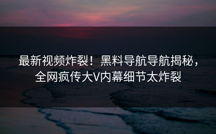 最新视频炸裂！黑料导航导航揭秘，全网疯传大V内幕细节太炸裂