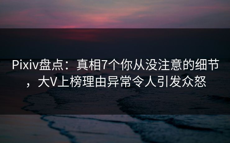 Pixiv盘点：真相7个你从没注意的细节，大V上榜理由异常令人引发众怒