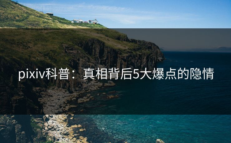 pixiv科普：真相背后5大爆点的隐情