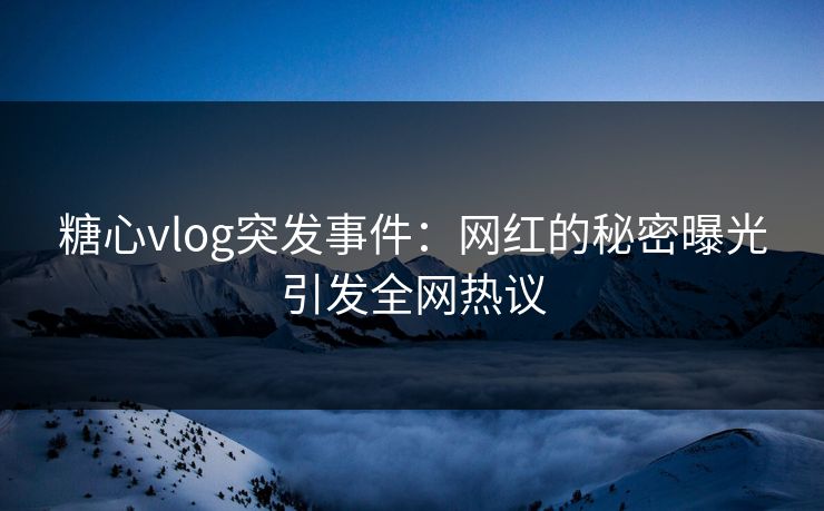糖心vlog突发事件：网红的秘密曝光引发全网热议