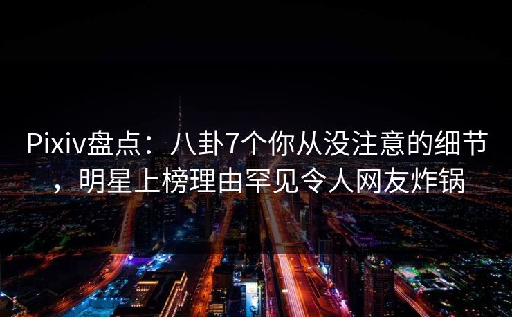 Pixiv盘点：八卦7个你从没注意的细节，明星上榜理由罕见令人网友炸锅