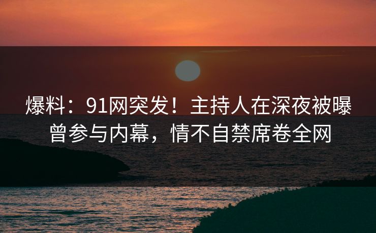 爆料：91网突发！主持人在深夜被曝曾参与内幕，情不自禁席卷全网