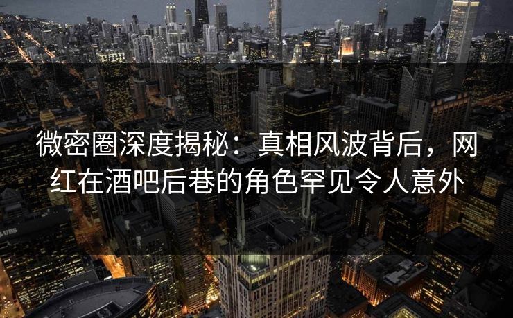 微密圈深度揭秘：真相风波背后，网红在酒吧后巷的角色罕见令人意外