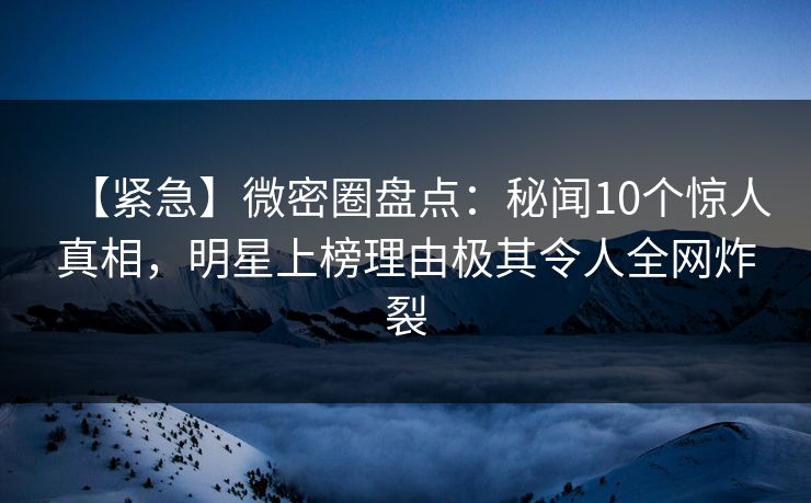 【紧急】微密圈盘点：秘闻10个惊人真相，明星上榜理由极其令人全网炸裂